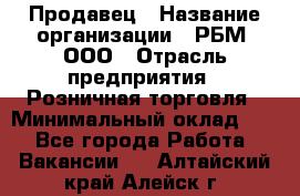 Продавец › Название организации ­ РБМ, ООО › Отрасль предприятия ­ Розничная торговля › Минимальный оклад ­ 1 - Все города Работа » Вакансии   . Алтайский край,Алейск г.